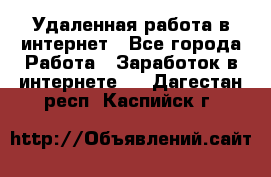 Удаленная работа в интернет - Все города Работа » Заработок в интернете   . Дагестан респ.,Каспийск г.